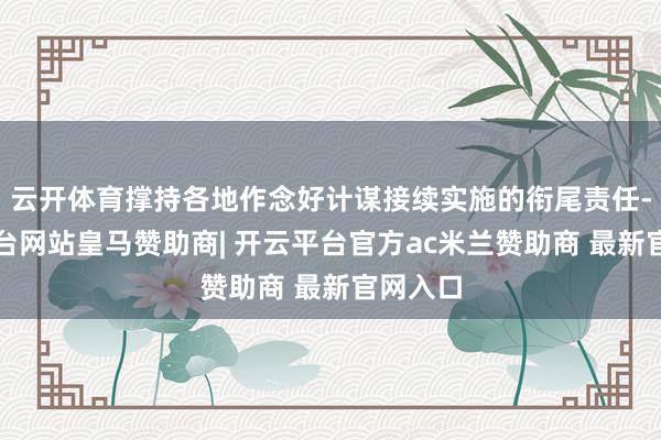 云开体育撑持各地作念好计谋接续实施的衔尾责任-开云平台网站皇马赞助商| 开云平台官方ac米兰赞助商 最新官网入口