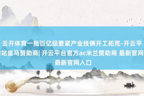 云开体育一批百亿级要紧产业技俩开工拓荒-开云平台网站皇马赞助商| 开云平台官方ac米兰赞助商 最新官网入口