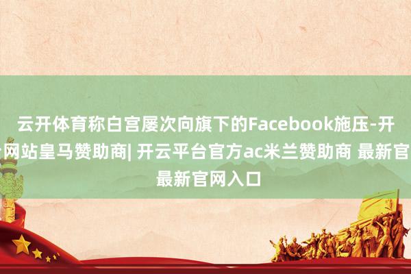 云开体育称白宫屡次向旗下的Facebook施压-开云平台网站皇马赞助商| 开云平台官方ac米兰赞助商 最新官网入口
