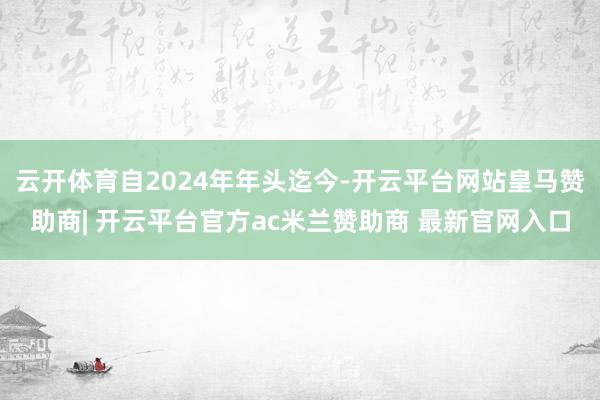 云开体育自2024年年头迄今-开云平台网站皇马赞助商| 开云平台官方ac米兰赞助商 最新官网入口