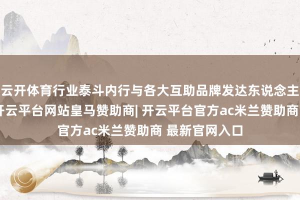 云开体育行业泰斗内行与各大互助品牌发达东说念主等皆聚一堂-开云平台网站皇马赞助商| 开云平台官方ac米兰赞助商 最新官网入口