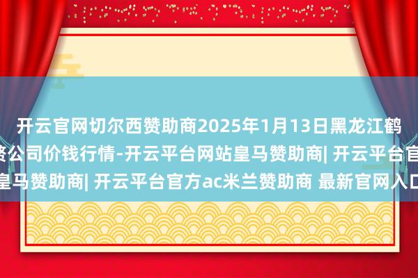 开云官网切尔西赞助商2025年1月13日黑龙江鹤岗市万圃源蔬菜有限累赘公司价钱行情-开云平台网站皇马赞助商| 开云平台官方ac米兰赞助商 最新官网入口