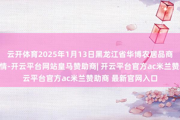 云开体育2025年1月13日黑龙江省华博农居品商场有限公司价钱行情-开云平台网站皇马赞助商| 开云平台官方ac米兰赞助商 最新官网入口