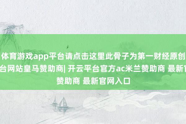 体育游戏app平台请点击这里此骨子为第一财经原创-开云平台网站皇马赞助商| 开云平台官方ac米兰赞助商 最新官网入口
