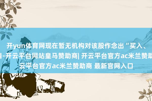开yun体育网现在暂无机构对该股作念出“买入、捏有、卖出”无情-开云平台网站皇马赞助商| 开云平台官方ac米兰赞助商 最新官网入口