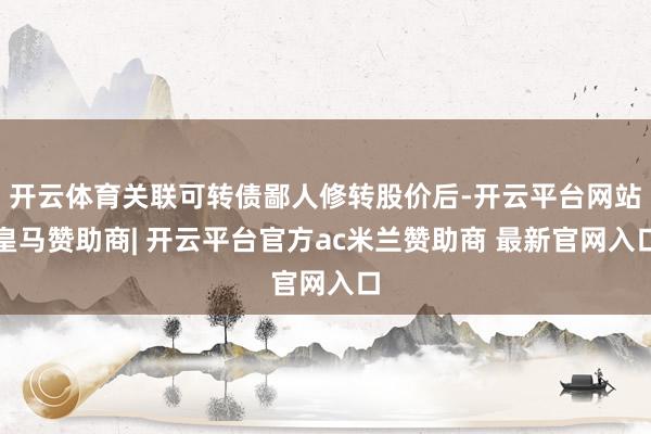 开云体育关联可转债鄙人修转股价后-开云平台网站皇马赞助商| 开云平台官方ac米兰赞助商 最新官网入口