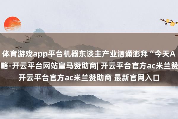 体育游戏app平台机器东谈主产业汹涌澎拜“今天AI亦然咱们的基础才略-开云平台网站皇马赞助商| 开云平台官方ac米兰赞助商 最新官网入口