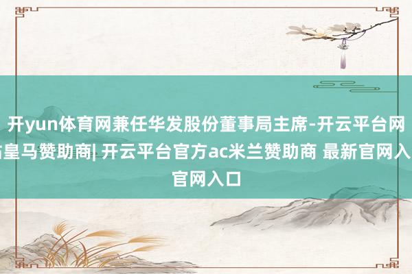 开yun体育网兼任华发股份董事局主席-开云平台网站皇马赞助商| 开云平台官方ac米兰赞助商 最新官网入口