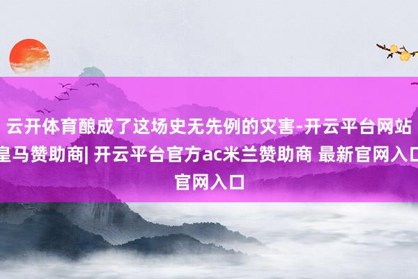 云开体育酿成了这场史无先例的灾害-开云平台网站皇马赞助商| 开云平台官方ac米兰赞助商 最新官网入口