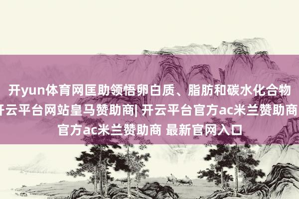开yun体育网匡助领悟卵白质、脂肪和碳水化合物等养分物资-开云平台网站皇马赞助商| 开云平台官方ac米兰赞助商 最新官网入口