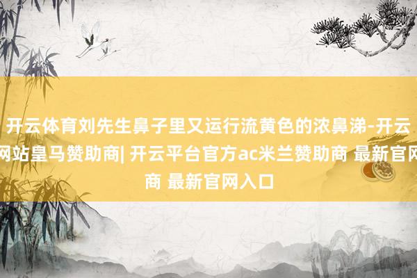 开云体育刘先生鼻子里又运行流黄色的浓鼻涕-开云平台网站皇马赞助商| 开云平台官方ac米兰赞助商 最新官网入口