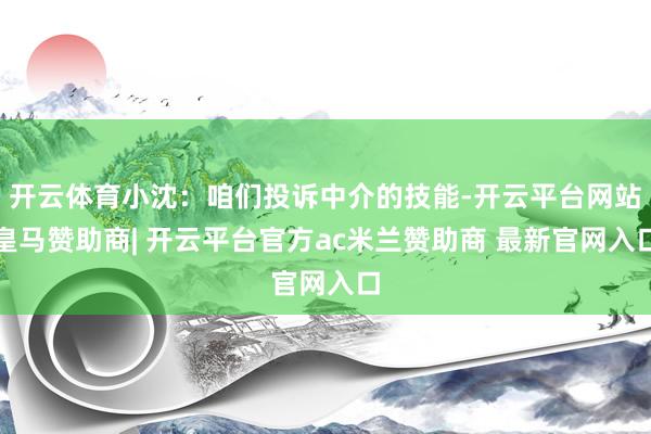 开云体育小沈：咱们投诉中介的技能-开云平台网站皇马赞助商| 开云平台官方ac米兰赞助商 最新官网入口