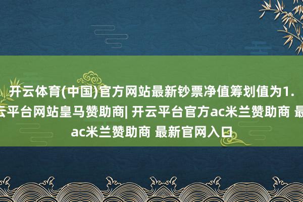 开云体育(中国)官方网站最新钞票净值筹划值为1.12亿元-开云平台网站皇马赞助商| 开云平台官方ac米兰赞助商 最新官网入口