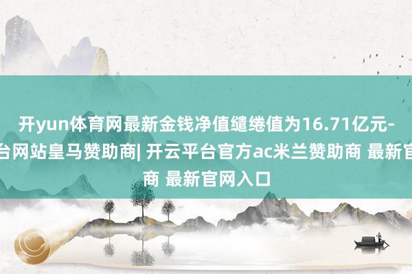 开yun体育网最新金钱净值缱绻值为16.71亿元-开云平台网站皇马赞助商| 开云平台官方ac米兰赞助商 最新官网入口