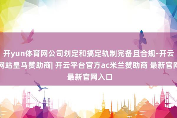 开yun体育网公司划定和搞定轨制完备且合规-开云平台网站皇马赞助商| 开云平台官方ac米兰赞助商 最新官网入口