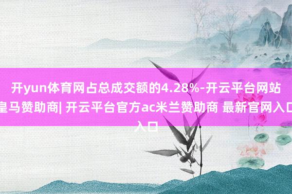 开yun体育网占总成交额的4.28%-开云平台网站皇马赞助商| 开云平台官方ac米兰赞助商 最新官网入口