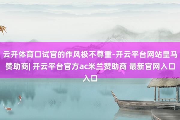 云开体育口试官的作风极不尊重-开云平台网站皇马赞助商| 开云平台官方ac米兰赞助商 最新官网入口