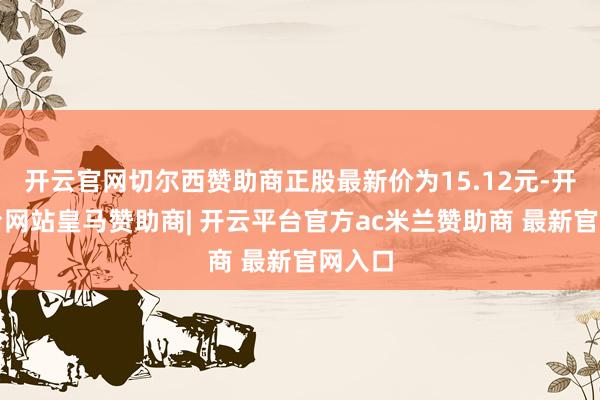 开云官网切尔西赞助商正股最新价为15.12元-开云平台网站皇马赞助商| 开云平台官方ac米兰赞助商 最新官网入口