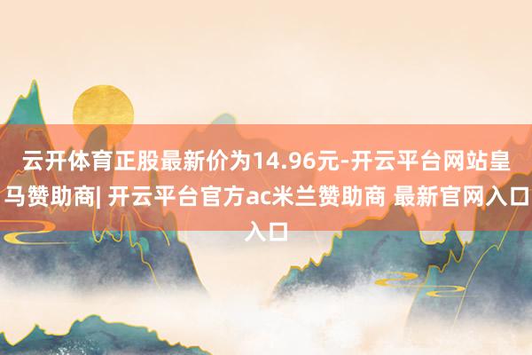 云开体育正股最新价为14.96元-开云平台网站皇马赞助商| 开云平台官方ac米兰赞助商 最新官网入口