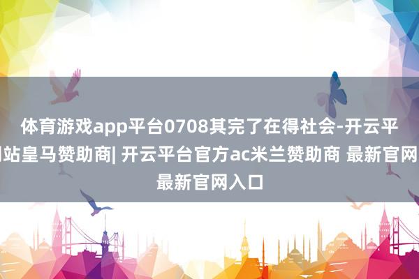 体育游戏app平台0708其完了在得社会-开云平台网站皇马赞助商| 开云平台官方ac米兰赞助商 最新官网入口