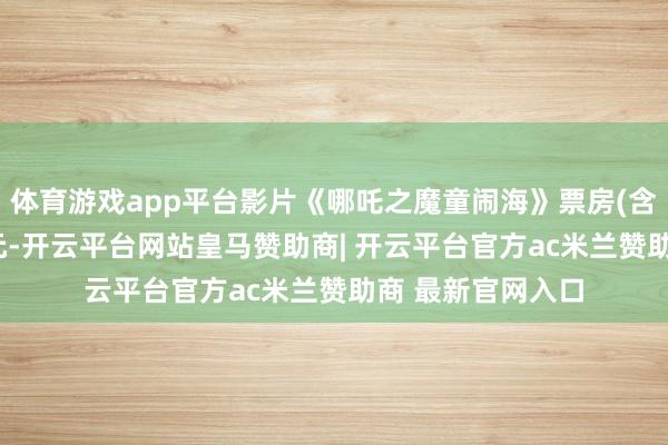 体育游戏app平台影片《哪吒之魔童闹海》票房(含预售)突破80亿元-开云平台网站皇马赞助商| 开云平台官方ac米兰赞助商 最新官网入口