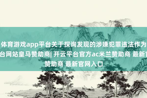 体育游戏app平台关于探询发现的涉嫌犯罪违法作为-开云平台网站皇马赞助商| 开云平台官方ac米兰赞助商 最新官网入口