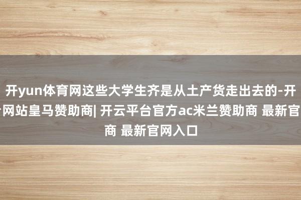 开yun体育网这些大学生齐是从土产货走出去的-开云平台网站皇马赞助商| 开云平台官方ac米兰赞助商 最新官网入口