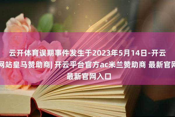 云开体育误期事件发生于2023年5月14日-开云平台网站皇马赞助商| 开云平台官方ac米兰赞助商 最新官网入口