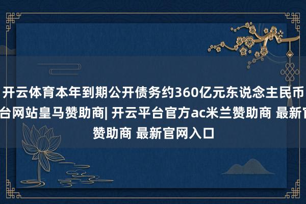 开云体育本年到期公开债务约360亿元东说念主民币-开云平台网站皇马赞助商| 开云平台官方ac米兰赞助商 最新官网入口