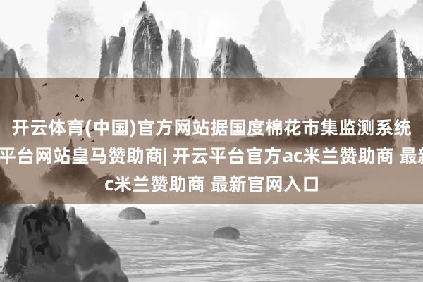 开云体育(中国)官方网站据国度棉花市集监测系统数据-开云平台网站皇马赞助商| 开云平台官方ac米兰赞助商 最新官网入口