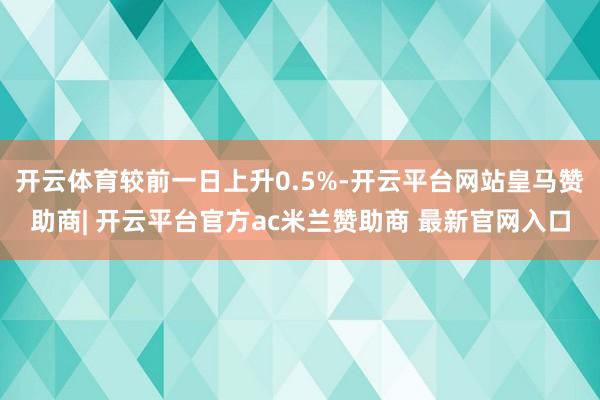 开云体育较前一日上升0.5%-开云平台网站皇马赞助商| 开云平台官方ac米兰赞助商 最新官网入口
