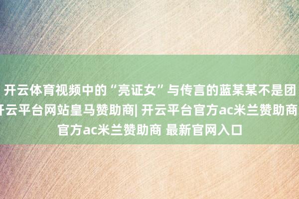 开云体育视频中的“亮证女”与传言的蓝某某不是团结东说念主-开云平台网站皇马赞助商| 开云平台官方ac米兰赞助商 最新官网入口
