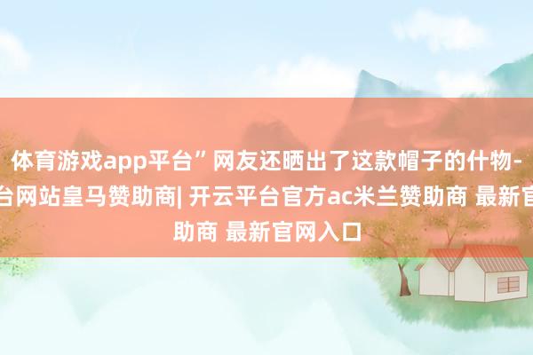 体育游戏app平台”网友还晒出了这款帽子的什物-开云平台网站皇马赞助商| 开云平台官方ac米兰赞助商 最新官网入口