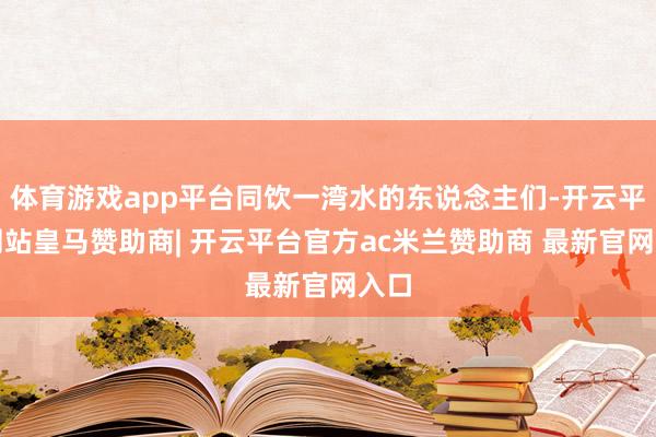 体育游戏app平台同饮一湾水的东说念主们-开云平台网站皇马赞助商| 开云平台官方ac米兰赞助商 最新官网入口