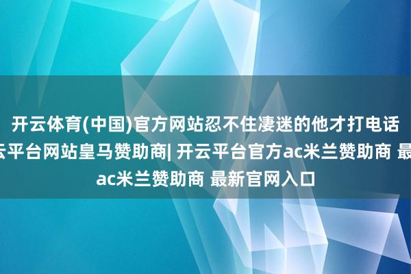 开云体育(中国)官方网站忍不住凄迷的他才打电话给弟弟-开云平台网站皇马赞助商| 开云平台官方ac米兰赞助商 最新官网入口