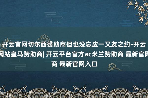 开云官网切尔西赞助商但也没忘应一又友之约-开云平台网站皇马赞助商| 开云平台官方ac米兰赞助商 最新官网入口