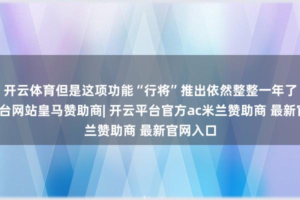 开云体育但是这项功能“行将”推出依然整整一年了-开云平台网站皇马赞助商| 开云平台官方ac米兰赞助商 最新官网入口