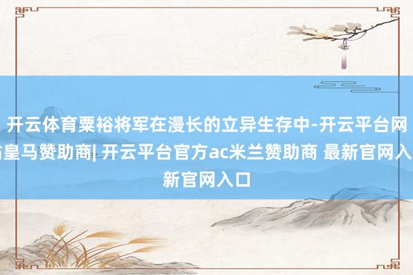 开云体育粟裕将军在漫长的立异生存中-开云平台网站皇马赞助商| 开云平台官方ac米兰赞助商 最新官网入口