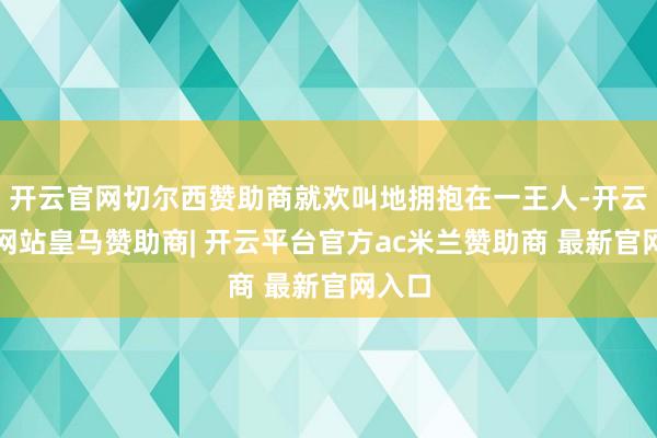 开云官网切尔西赞助商就欢叫地拥抱在一王人-开云平台网站皇马赞助商| 开云平台官方ac米兰赞助商 最新官网入口