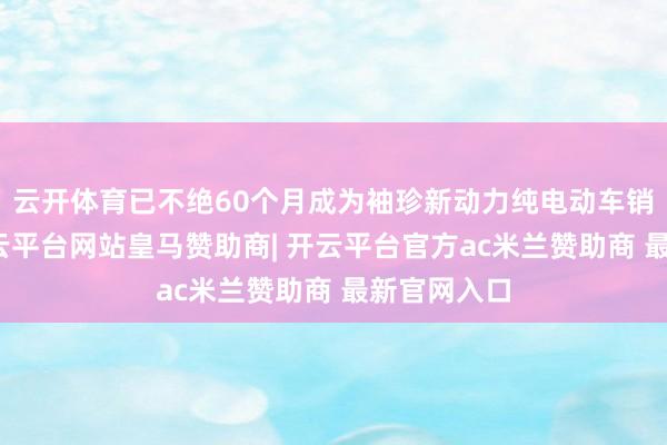 云开体育已不绝60个月成为袖珍新动力纯电动车销量冠军-开云平台网站皇马赞助商| 开云平台官方ac米兰赞助商 最新官网入口