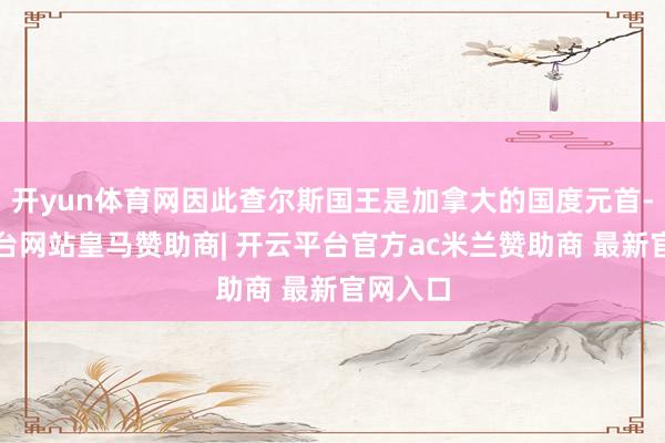 开yun体育网因此查尔斯国王是加拿大的国度元首-开云平台网站皇马赞助商| 开云平台官方ac米兰赞助商 最新官网入口