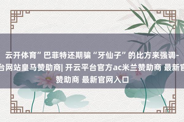 云开体育”巴菲特还期骗“牙仙子”的比方来强调-开云平台网站皇马赞助商| 开云平台官方ac米兰赞助商 最新官网入口