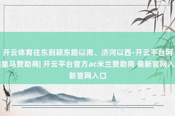 开云体育往东到颍东路以南、济河以西-开云平台网站皇马赞助商| 开云平台官方ac米兰赞助商 最新官网入口