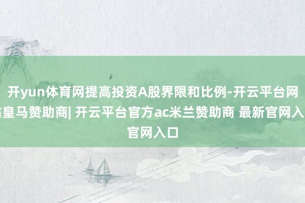 开yun体育网提高投资A股界限和比例-开云平台网站皇马赞助商| 开云平台官方ac米兰赞助商 最新官网入口