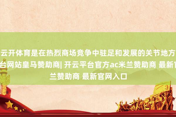 云开体育是在热烈商场竞争中驻足和发展的关节地方-开云平台网站皇马赞助商| 开云平台官方ac米兰赞助商 最新官网入口