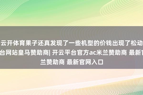 云开体育果子还真发现了一些机型的价钱出现了松动-开云平台网站皇马赞助商| 开云平台官方ac米兰赞助商 最新官网入口
