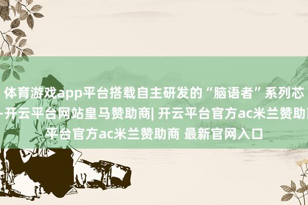 体育游戏app平台搭载自主研发的“脑语者”系列芯片（C/D系列）-开云平台网站皇马赞助商| 开云平台官方ac米兰赞助商 最新官网入口