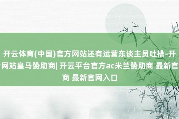 开云体育(中国)官方网站还有运营东谈主员吐槽-开云平台网站皇马赞助商| 开云平台官方ac米兰赞助商 最新官网入口