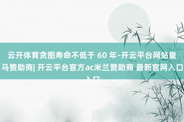 云开体育贪图寿命不低于 60 年-开云平台网站皇马赞助商| 开云平台官方ac米兰赞助商 最新官网入口