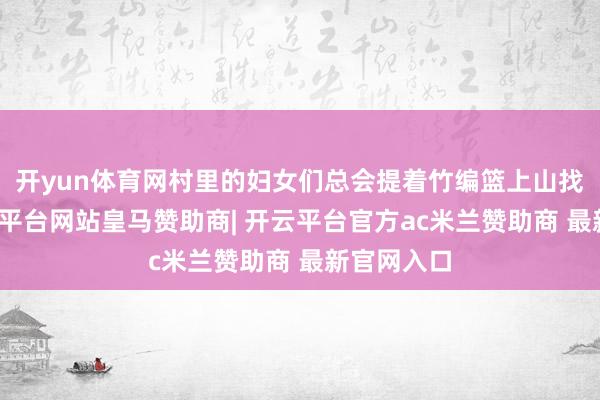 开yun体育网村里的妇女们总会提着竹编篮上山找艾草-开云平台网站皇马赞助商| 开云平台官方ac米兰赞助商 最新官网入口